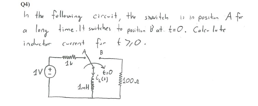 Q4)
In the following circuit, the switch
a long time.It switches to position Bat t=0. Caleu lu te
i) in position A for
inductor
current for t7,0.
1k
1V(+
t:0
100
