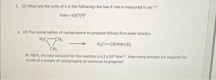 3. (2) What are the units of k in the following rate law if rate is measured in sec-¹?
Rate = K[X]³[Y]³
4. (4) The isomerization of cyclopropane to propene follows first-order kinetics.
H₂C
-CH₂
H₂C-CH=CH₂
CH₂
At 700 K, the rate constant for this reaction is 6.2 x 104 min¹. How many minutes are required for
10.0% of a sample of cyclopropane to isomerize to propene?
-