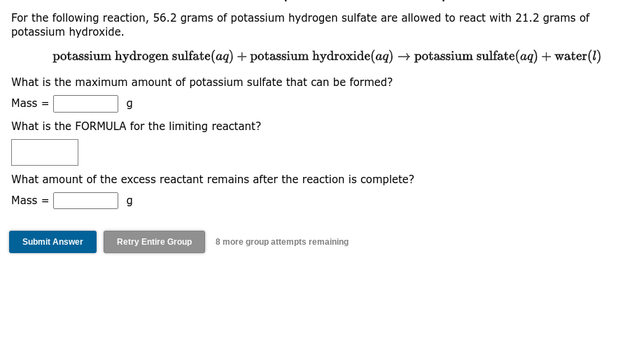 For the following reaction, 56.2 grams of potassium hydrogen sulfate are allowed to react with 21.2 grams of
potassium hydroxide.
potassium hydrogen sulfate(aq) + potassium hydroxide(aq) → potassium sulfate (aq) + water (1)
What is the maximum amount of potassium sulfate that can be formed?
Mass=
g
What is the FORMULA for the limiting reactant?
What amount of the excess reactant remains after the reaction is complete?
Mass=
g
Submit Answer
Retry Entire Group 8 more group attempts remaining