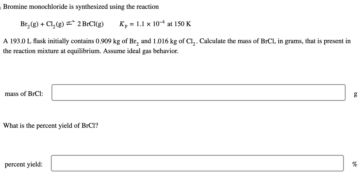Bromine monochloride is synthesized using the reaction
Br₂(g) + Cl₂(g) = 2 BrCl(g)
Kp = 1.1 x 10-4 at 150 K
A 193.0 L flask initially contains 0.909 kg of Br₂ and 1.016 kg of Cl₂. Calculate the mass of BrCl, in grams, that is present in
the reaction mixture at equilibrium. Assume ideal gas behavior.
mass of BrCl:
What is the percent yield of BrCl?
percent yield:
6.0
g
%