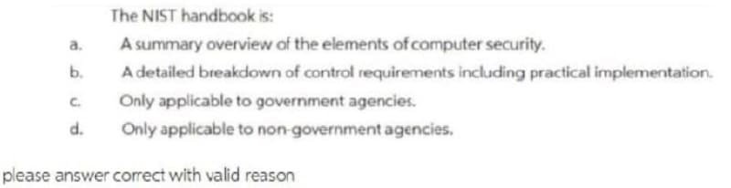 The NIST handbook is:
a.
A summary overview of the elements of computer security.
b.
A detailed breakdown of control requirements including practical implementation.
C.
Only applicable to government agencies.
d.
Only applicable to non-government agencies.
please answer correct with valid reason
