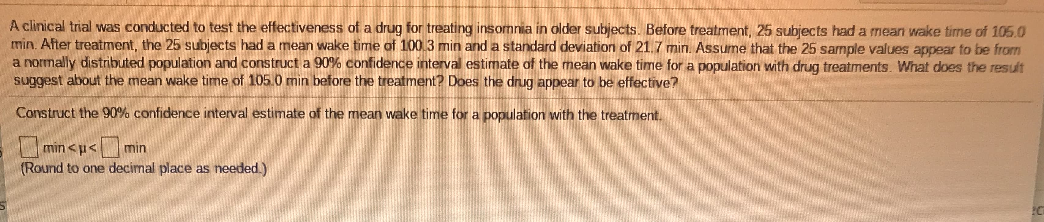 A clinical trial was conducted to test the effectiveness of a drug for treating insomnia in older subjects. Before treatment, 25 subjects had a mean wake time of 105.0
min. After treatment, the 25 subjects had a mean wake timne of 100.3 min and a standard deviation of 21.7 min. Assume that the 25 sample values appear to be from
a normally distributed population and construct a 90% confidence interval estimate of the mean wake time for a population with drug treatments. What does the result
suggest about the mean wake time of 105.0 min before the treatment? Does the drug appear to be effective?
Construct the 90% confidence interval estimate of the mean wake time for a population with the treatment.
min <u<
min
(Round to one decimal place as needed.)
