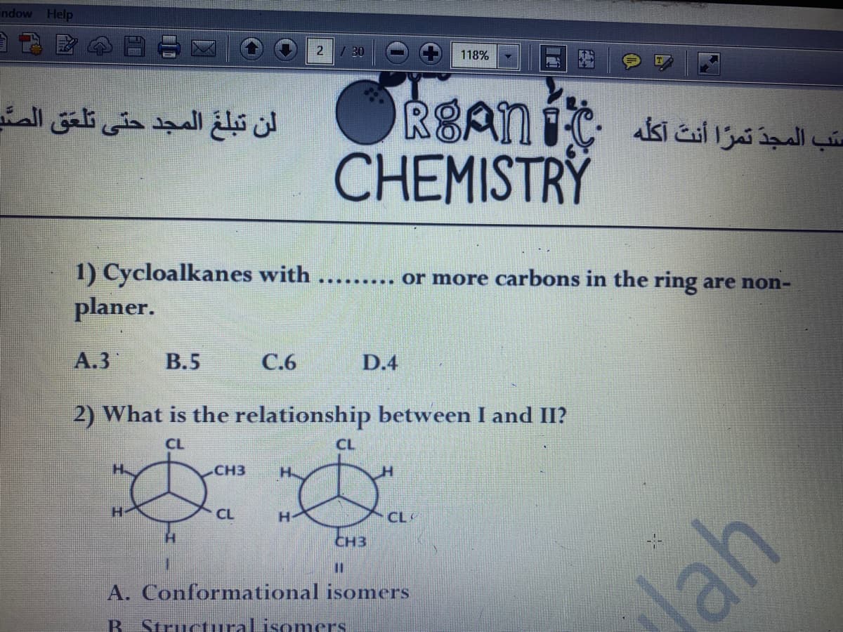indow
Help
2 / 30
118%
لن تبلع المجد حتى تلعق الصی
CHEMISTRY
1) Cycloalkanes with
planer.
......... Or more carbons in the ring are non-
A.3
В.5
С.6
D.4
2) What is the relationship between I and II?
CL
CL
CH3
H.
H-
CL
H-
CL
CH3
%3D
A. Conformational isomers
Jah
B Structuralisomers
