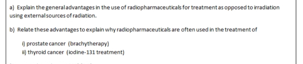 a) Explain the general advantages in the use of radiopharmaceuticals for treatment as opposed to irradiation
using external sources of radiation.
b) Relate these advantages to explain why radiopharmaceuticals are often used in the treatment of
i) prostate cancer (brachytherapy)
ii) thyroid cancer (iodine-131 treatment)