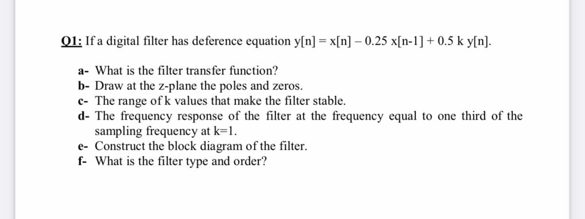 Q1: If a digital filter has deference equation y[n] = x[n] – 0.25 x[n-1] + 0.5 k y[n].
a- What is the filter transfer function?
b- Draw at the z-plane the poles and zeros.
c- The range of k values that make the filter stable.
d- The frequency response of the filter at the frequency equal to one third of the
sampling frequency at k=1.
e- Construct the block diagram of the filter.
f- What is the filter type and order?
