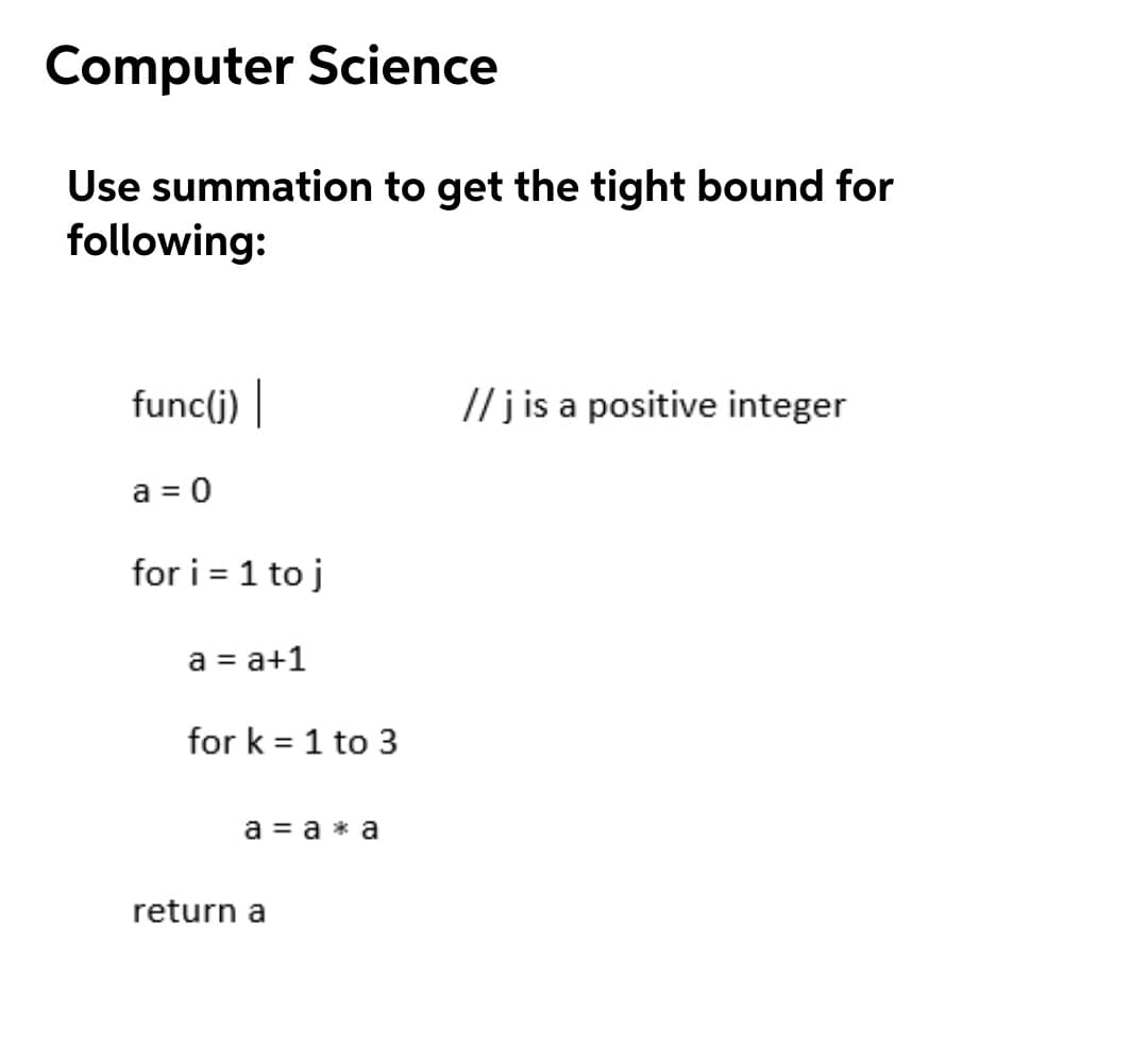 Computer Science
Use summation to get the tight bound for
following:
func(j) |
// j is a positive integer
a = 0
for i = 1 to j
a = a+1
for k = 1 to 3
a = a * a
return a
