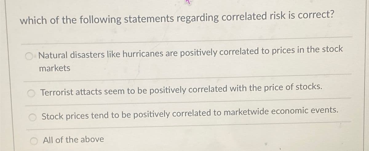 which of the following statements regarding correlated risk is correct?
Natural disasters like hurricanes are positively correlated to prices in the stock
markets
Terrorist attacts seem to be positively correlated with the price of stocks.
Stock prices tend to be positively correlated to marketwide economic events.
All of the above