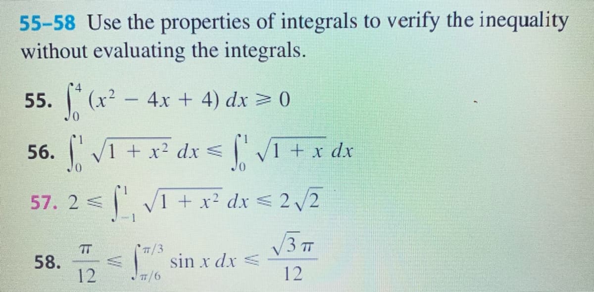 55-58 Use the properties of integrals to verify the inequality
without evaluating the integrals.
55. (х?
- 4x + 4) dx> 0
56. VI + x² dx < [ Vi +x dx
V1 + x² dx
57. 2 < V1 + x² dx < 2 /2
V37
58.
12
T/3
sin x dx =
T/6
12
