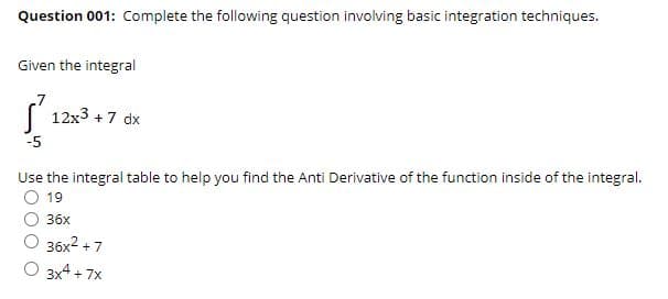Question 001: Complete the following question involving basic integration techniques.
Given the integral
( 12x3 + 7 dx
-5
Use the integral table to help you find the Anti Derivative of the function inside of the integral.
19
36х
36x2 + 7
O 3x4 + 7x
