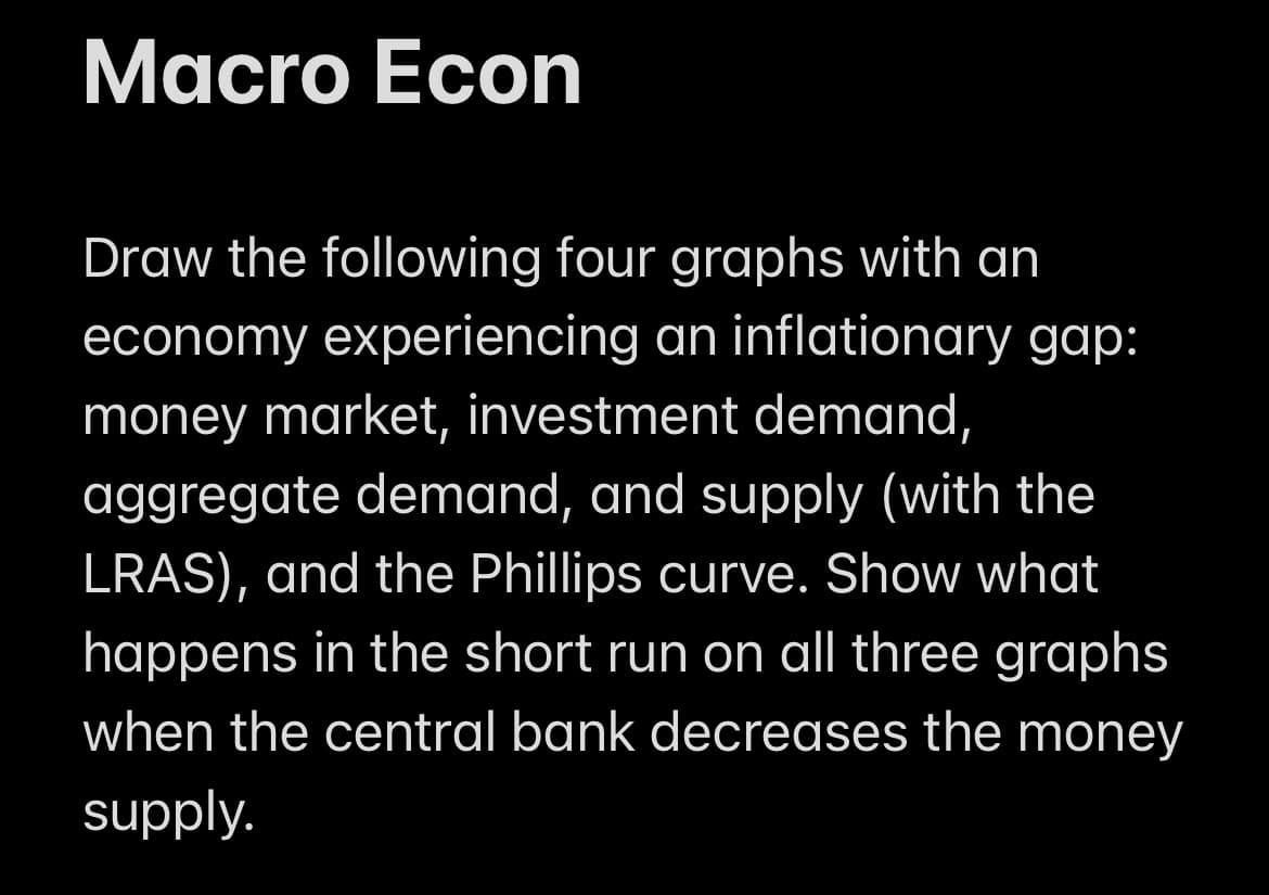 Macro Econ
Draw the following four graphs with an
economy experiencing an inflationary gap:
money market, investment demand,
aggregate demand, and supply (with the
LRAS), and the Phillips curve. Show what
happens in the short run on all three graphs
when the central bank decreases the money
supply.