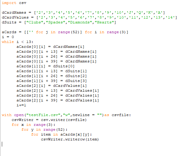 import csv
dCardNames = ['2','3','4','5','6','7','8','9','10','J','Q','K','A']
['14 ' , ' 13 ' , ' 12 ' ,י11 י ,'10י ,י9' ,'8י ,י7י ,'6' ,'5 י ,'4' ,' 3י ,' 2'] - dCardValue s
dSuits = ["Clubs", "Spades", "Diamonds", "Hearts"]
aCards = [['' for j in range (52) ] for i in range (3) ]
i = 0
while i < l3:
aCards [0] [i]
= dCardNames [i]
= dCardNames [i]
= dCardNames [i]
= dCardNames [i]
aCards [0] [i + 13]
aCards [0] [i + 26]
aCards [0] [i + 39]
aCards (1] [i]
dSuits [0]
acards [1] [i + 13] = dSuits[1]
= dSuits [2]
= dSuits [3]
= dCardValues [i]
aCards [1] [i + 26]
aCards [1] [i + 39]
aCards [2] [i]
aCards [2] [i + 13] = dCardvalues [i]
aCards [2] [i + 26]
= dCardValues [i]
aCards [2] [i + 39]
dCardvalues [i]
i+=1
with open ("testFile.csv", "w",newline = "") as csvfile:
csvwriter = csv.writer (csvfile)
for x in range (3) :
for y in range (52) :
for item in aCards [x] [y]:
csvWriter.writerow (item)
