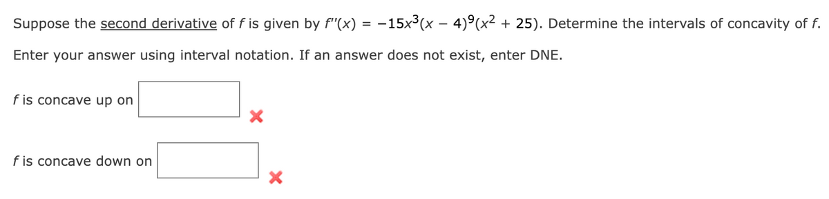 Suppose the second derivative of f is given by f'(x) = −15x³(x − 4)º(x² + 25). Determine the intervals of concavity of f.
Enter your answer using interval notation. If an answer does not exist, enter DNE.
f is concave up on
f is concave down on
X