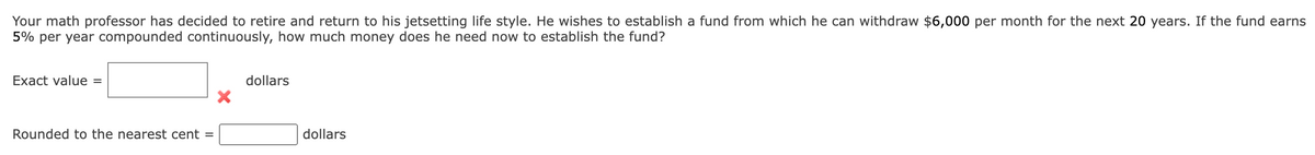 Your math professor has decided to retire and return to his jetsetting life style. He wishes to establish a fund from which he can withdraw $6,000 per month for the next 20 years. If the fund earns
5% per year compounded continuously, how much money does he need now to establish the fund?
Exact value =
Rounded to the nearest cent =
dollars
dollars