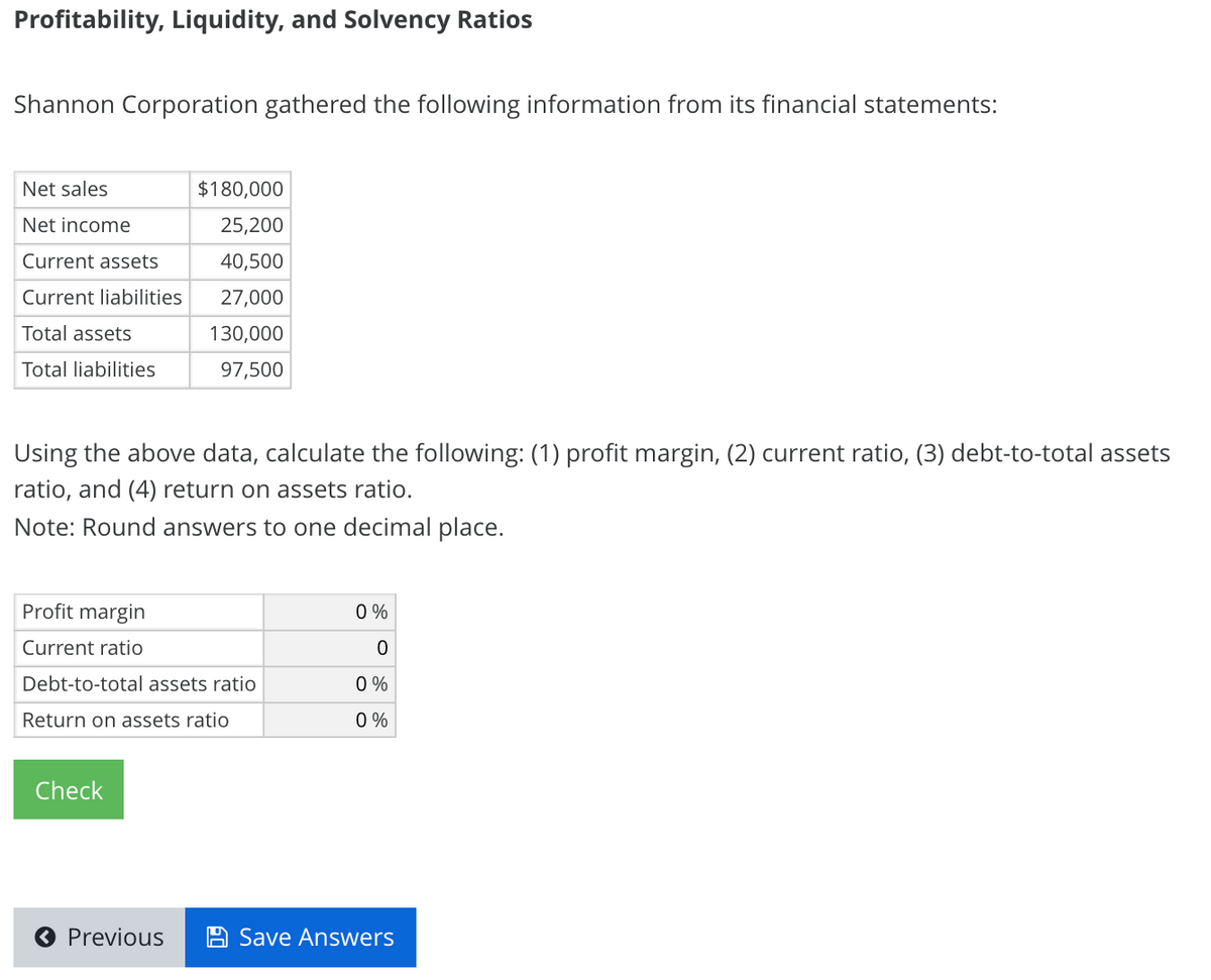 Profitability, Liquidity, and Solvency Ratios
Shannon Corporation gathered the following information from its financial statements:
Net sales
$180,000
Net income
25,200
Current assets
40,500
Current liabilities
27,000
Total assets
130,000
Total liabilities
97,500
Using the above data, calculate the following: (1) profit margin, (2) current ratio, (3) debt-to-total assets
ratio, and (4) return on assets ratio.
Note: Round answers to one decimal place.
Profit margin
0 %
Current ratio
Debt-to-total assets ratio
0 %
Return on assets ratio
0 %
Check
O Previous
Save Answers
