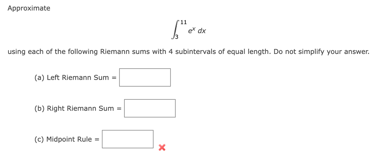 Approximate
(a) Left Riemann Sum
using each of the following Riemann sums with 4 subintervals of equal length. Do not simplify your answer.
=
(b) Right Riemann Sum =
(c) Midpoint Rule =
'11
X
ex dx