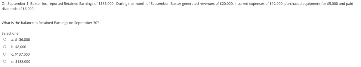 On September 1, Baxter Inc. reported Retained Earnings of $136,000. During the month of September, Baxter generated revenues of $20,000, incurred expenses of $12,000, purchased equipment for $5,000 and paid
dividends of $6,000.
What is the balance in Retained Earnings on September 30?
Select one:
a. $136,000
b. $8,000
c. $137,000
d. $138,000
