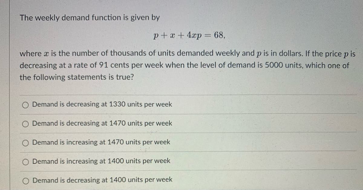 The weekly demand function is given by
p+x+4xp = 68,
where x is the number of thousands of units demanded weekly and p is in dollars. If the price pis
decreasing at a rate of 91 cents per week when the level of demand is 5000 units, which one of
the following statements is true?
Demand is decreasing at 1330 units per week
Demand is decreasing at 1470 units per week
Demand is increasing at 1470 units per week
O Demand is increasing at 1400 units per week
O Demand is decreasing at 1400 units per week