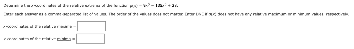 Determine the x-coordinates of the relative extrema of the function g(x) = 9x5 – 135x³ + 28.
Enter each answer as a comma-separated list of values. The order of the values does not matter. Enter DNE if g(x) does not have any relative maximum or minimum values, respectively.
x-coordinates of the relative maxima =
x-coordinates of the relative minima