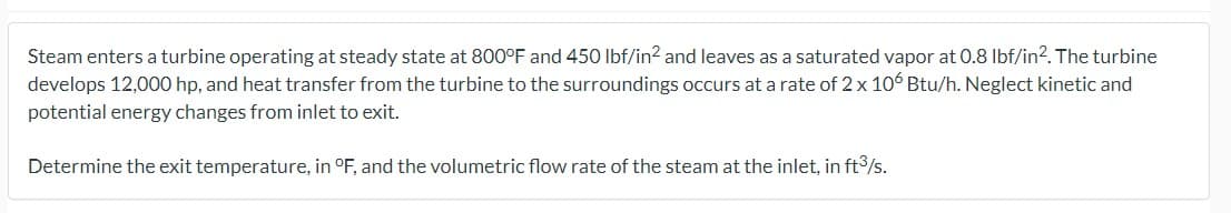 Steam enters a turbine operating at steady state at 800°F and 450 lbf/in² and leaves as a saturated vapor at 0.8 lbf/in². The turbine
develops 12,000 hp, and heat transfer from the turbine to the surroundings occurs at a rate of 2 x 106 Btu/h. Neglect kinetic and
potential energy changes from inlet to exit.
Determine the exit temperature, in °F, and the volumetric flow rate of the steam at the inlet, in ft3³/s.