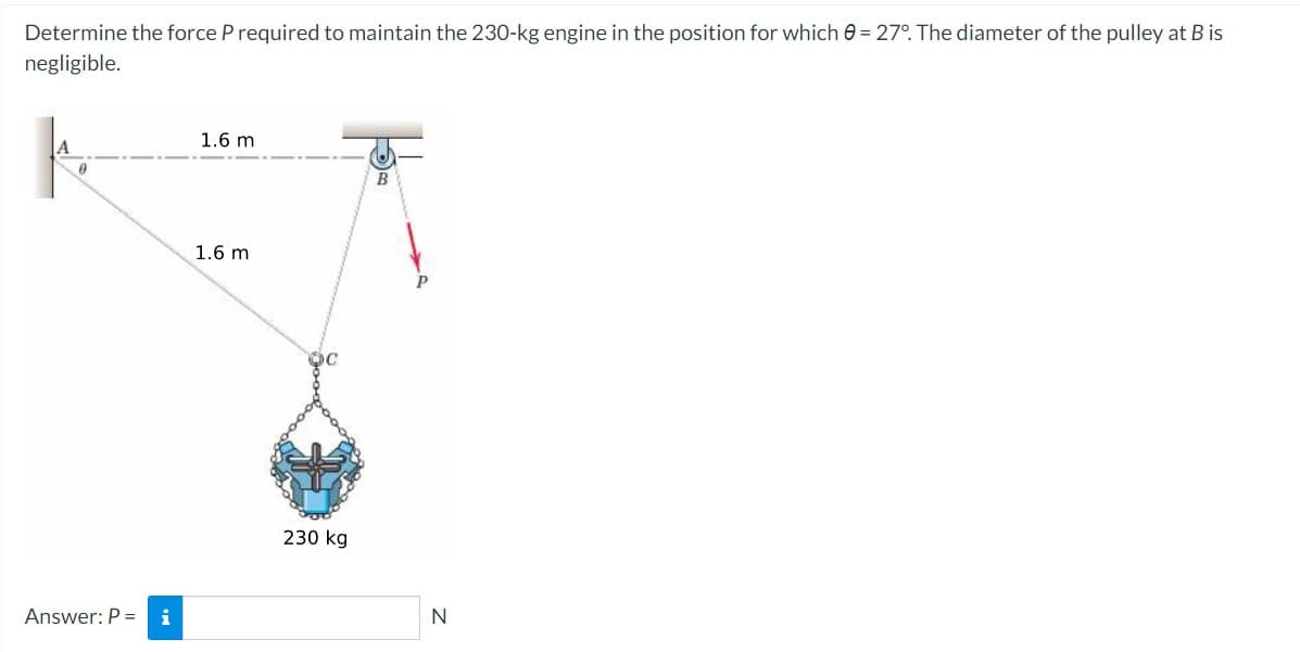 Determine the force P required to maintain the 230-kg engine in the position for which = 27°. The diameter of the pulley at B is
negligible.
A
0
Answer: P = i
1.6 m
1.6 m
230 kg
B
N