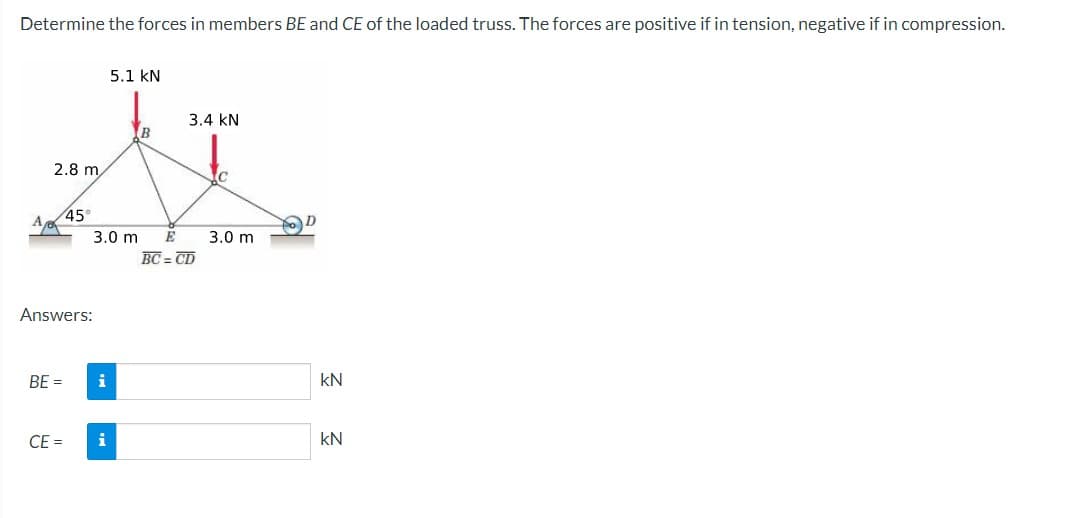 Determine the forces in members BE and CE of the loaded truss. The forces are positive if in tension, negative if in compression.
2.8 m,
Answers:
BE =
45°
CE =
i
5.1 KN
3.0 m E
i
B
3.4 KN
BC=CD
3.0 m
D
KN
kN