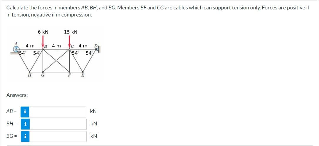 Calculate the forces in members AB, BH, and BG. Members BF and CG are cables which can support tension only. Forces are positive if
in tension, negative if in compression.
4 m
54° 54/
Answers:
AB= i
BH = i
BG= i
6 KN
H
B 4 m
G
15 KN
c 4 m
54°
F
E
54%
D
kN
kN
kN