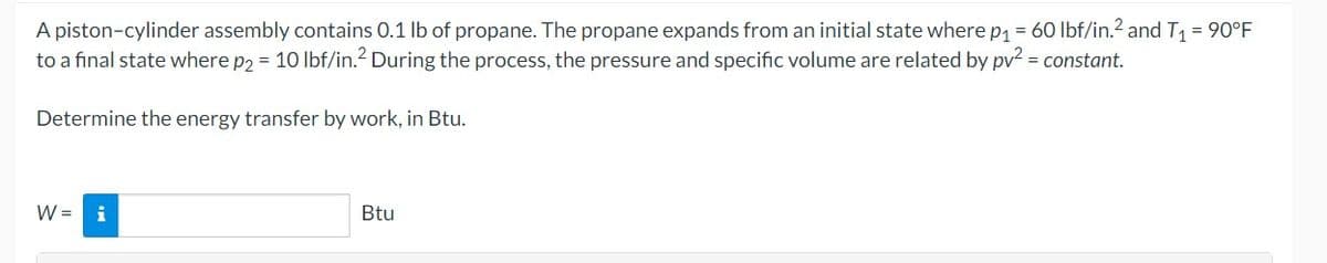A piston-cylinder assembly contains 0.1 lb of propane. The propane expands from an initial state where p₁ = 60 lbf/in.² and T₁ = 90°F
to a final state where p2 = 10 lbf/in.2 During the process, the pressure and specific volume are related by pv² = constant.
Determine the energy transfer by work, in Btu.
W =
Btu