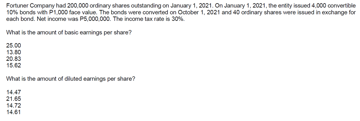 Fortuner Company had 200,000 ordinary shares outstanding on January 1, 2021. On January 1, 2021, the entity issued 4,000 convertible
10% bonds with P1,000 face value. The bonds were converted on October 1, 2021 and 40 ordinary shares were issued in exchange for
each bond. Net income was P5,000,000. The income tax rate is 30%.
What is the amount of basic earnings per share?
25.00
13.80
20.83
15.62
What is the amount of diluted earnings per share?
14.47
21.65
14.72
14.61

