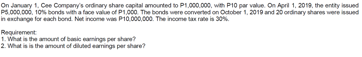 On January 1, Cee Company's ordinary share capital amounted to P1,000,000, with P10 par value. On April 1, 2019, the entity issued
P5,000,000, 10% bonds with a face value of P1,000. The bonds were converted on October 1, 2019 and 20 ordinary shares were issued
in exchange for each bond. Net income was P10,000,000. The income tax rate is 30%.
Requirement:
1. What is the amount of basic earnings per share?
2. What is is the amount of diluted earnings per share?

