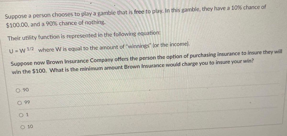 Suppose a person chooses to play a gamble that is free to play. In this gamble, they have a 10% chance of
$100.00, and a 90% chance of nothing.
Their utility function is represented in the following equation:
U=W 1/2 where W is equal to the amount of "winnings" (or the income).
Suppose now Brown Insurance Company offers the person the option of purchasing insurance to insure they will
win the $100. What is the minimum amount Brown Insurance would charge you to insure your win?
0.90
O. 99
01
O 10