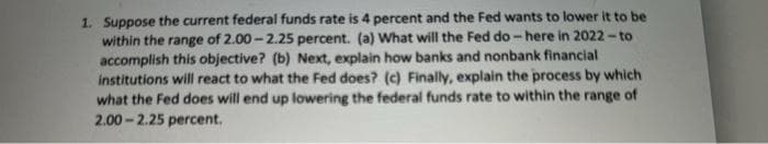 1. Suppose the current federal funds rate is 4 percent and the Fed wants to lower it to be
within the range of 2.00-2.25 percent. (a) What will the Fed do-here in 2022-to
accomplish this objective? (b) Next, explain how banks and nonbank financial
institutions will react to what the Fed does? (c) Finally, explain the process by which
what the Fed does will end up lowering the federal funds rate to within the range of
2.00-2.25 percent.