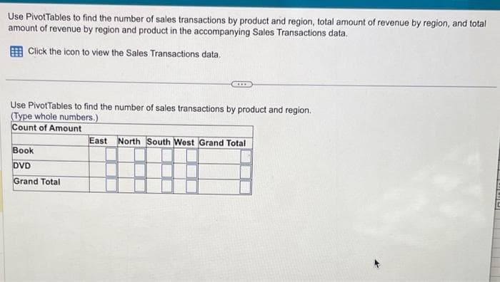 Use Pivot Tables to find the number of sales transactions by product and region, total amount of revenue by region, and total
amount of revenue by region and product in the accompanying Sales Transactions data.
Click the icon to view the Sales Transactions data.
Use PivotTables to find the number of sales transactions by product and region.
(Type whole numbers.)
Count of Amount
Book
DVD
Grand Total
East North South West Grand Total