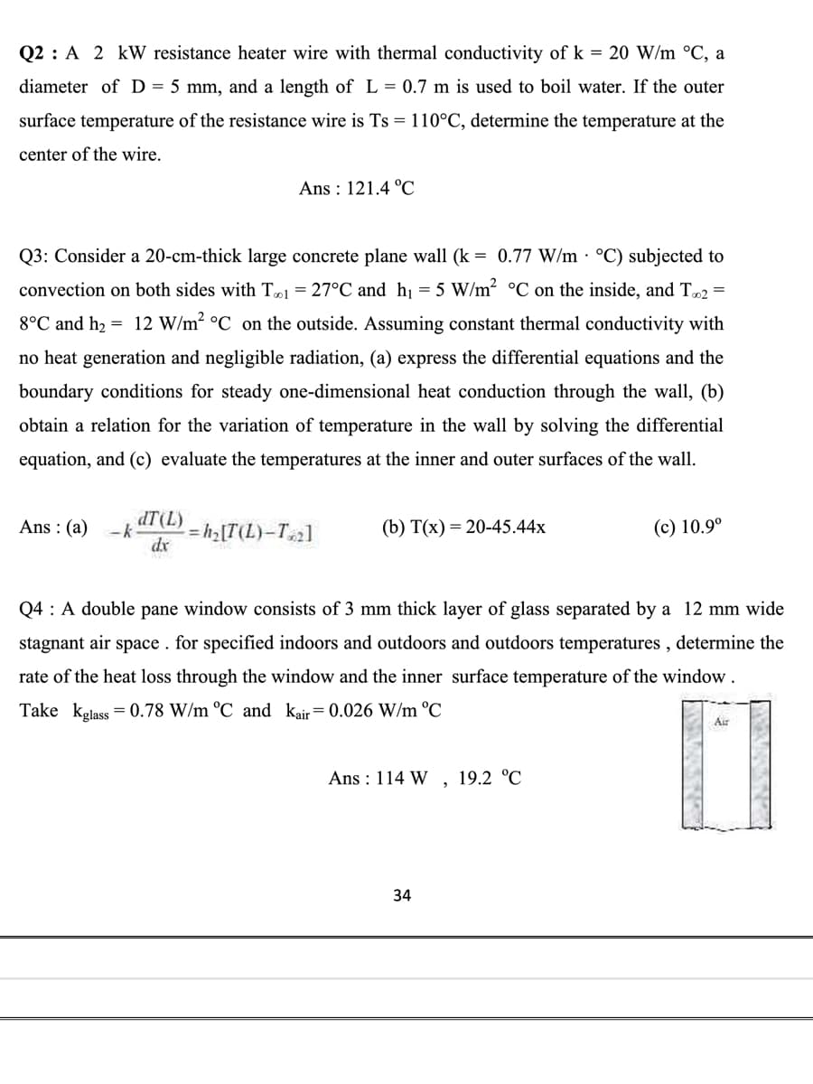 Q2 A 2 kW resistance heater wire with thermal conductivity of k = 20 W/m °C, a
diameter of D = 5 mm, and a length of L= 0.7 m is used to boil water. If the outer
surface temperature of the resistance wire is Ts= 110°C, determine the temperature at the
center of the wire.
Q3: Consider a 20-cm-thick large concrete plane wall (k = 0.77 W/m °C) subjected to
convection on both sides with T1 = 27°C and h₁ = 5 W/m² °C on the inside, and T2 =
8°C and h₂ = 12 W/m² °C on the outside. Assuming constant thermal conductivity with
no heat generation and negligible radiation, (a) express the differential equations and the
boundary conditions for steady one-dimensional heat conduction through the wall, (b)
obtain a relation for the variation of temperature in the wall by solving the differential
equation, and (c) evaluate the temperatures at the inner and outer surfaces of the wall.
Ans: (a)
Ans: 121.4 °C
dT (L)
-k
dx
-=h₂ [T(L)-T₂]
(b) T(x) = 20-45.44x
Q4: A double pane window consists of 3 mm thick layer of glass separated by a 12 mm wide
stagnant air space. for specified indoors and outdoors and outdoors temperatures, determine the
rate of the heat loss through the window and the inner surface temperature of the window.
Take kglass = 0.78 W/m °C and Kair= 0.026 W/m °C
Ans: 114 W, 19.2 °C
(c) 10.9°
34
Air