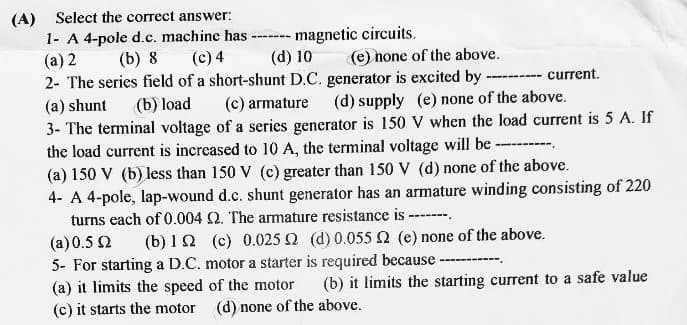 (A)
Select the correct answer:
1- A 4-pole d.c. machine has -
(a) 2 (b) 8
---- magnetic circuits.
(d) 10
(c) 4
(e) none of the above.
2- The series field of a short-shunt D.C. generator is excited by
(a) shunt
(b) load
(c) armature (d) supply (e) none of the above.
3- The terminal voltage of a series generator is 150 V when the load current is 5 A. If
the load current is increased to 10 A, the terminal voltage will be ---------
(a) 150 V (b) less than 150 V (c) greater than 150 V (d) none of the above.
4- A 4-pole, lap-wound d.c. shunt generator has an armature winding consisting of 220
turns each of 0.004 2. The armature resistance is -------
current.
(a)0.5 Ω
(b) 12 (c) 0.025 2 (d) 0.055 2 (e) none of the above.
5- For starting a D.C. motor a starter is required because -
(a) it limits the speed of the motor (b) it limits the starting current to a safe value
(c) it starts the motor (d) none of the above.
‒‒‒‒‒‒‒‒‒‒‒