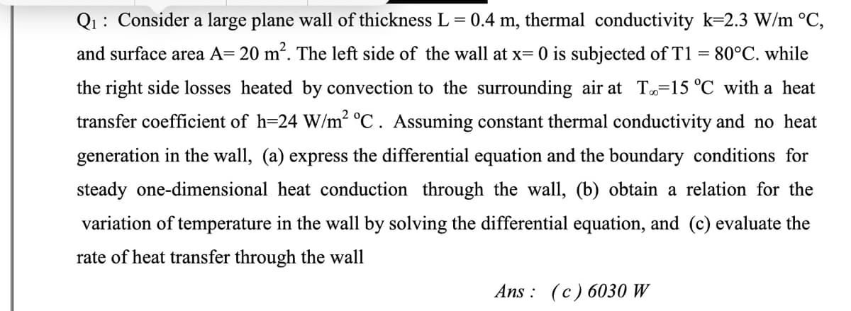 Q₁: Consider a large plane wall of thickness L = 0.4 m, thermal conductivity k-2.3 W/m °C,
and surface area A= 20 m². The left side of the wall at x= 0 is subjected of T1 = 80°C. while
the right side losses heated by convection to the surrounding air at T-15 °C with a heat
transfer coefficient of h=24 W/m² °C. Assuming constant thermal conductivity and no heat
generation in the wall, (a) express the differential equation and the boundary conditions for
steady one-dimensional heat conduction through the wall, (b) obtain a relation for the
variation of temperature in the wall by solving the differential equation, and (c) evaluate the
rate of heat transfer through the wall
Ans: (c) 6030 W