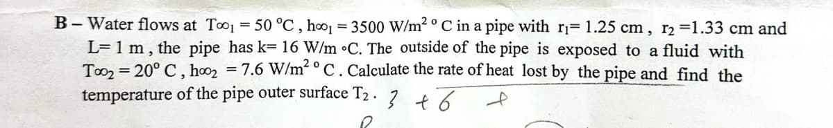 B-Water flows at Too 50 °C, hoo1 = 3500 W/m² ° C in a pipe with r₁= 1.25 cm, r₂ =1.33 cm and
L= 1 m, the pipe has k= 16 W/m °C. The outside of the pipe is exposed to a fluid with
Too2 = 20° C, hoo₂ 7.6 W/m² ° C. Calculate the rate of heat lost by the pipe and find the
temperature of the pipe outer surface T₂.
0
3 + 6
f
=
=