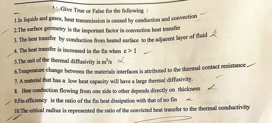 Give True or False for the following:
1.In liquids and gases, heat transmission is caused by conduction and convection
2.The surface geometry is the important factor in convection heat transfer
3. The heat transfer by conduction from heated surface to the adjacent layer of fluid,
4. The heat transfer is increased in the fin when &> 1
5.The unit of the thermal diffusivity is m²/s
6. Temperature change between the materials interfaces is attributed to the thermal contact resistance
7. A material that has a low heat capacity will have a large thermal diffusivity.
8. Heat conduction flowing from one side to other depends directly on thickness
9.Fin efficiency is the ratio of the fin heat dissipation with that of no fin
10.The critical radius is represented the ratio of the convicted heat transfer to the thermal conductivity