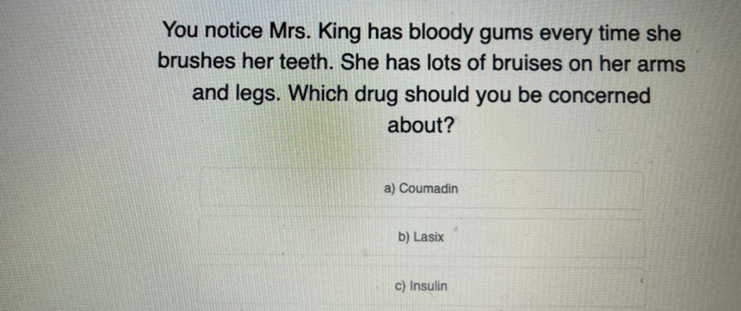 You notice Mrs. King has bloody gums every time she
brushes her teeth. She has lots of bruises on her arms
and legs. Which drug should you be concerned
about?
a) Coumadin
b) Lasix
c) Insulin