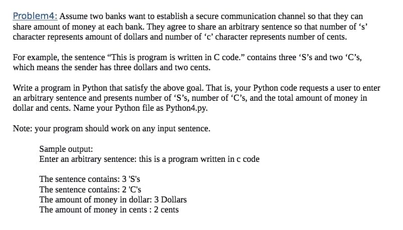 Problem4: Assume two banks want to establish a secure communication channel so that they can
share amount of money at each bank. They agree to share an arbitrary sentence so that number of 's'
character represents amount of dollars and number of 'c' character represents number of cents.
For example, the sentence "This is program is written in C code." contains three 'S's and two 'C's,
which means the sender has three dollars and two cents.
Write a program in Python that satisfy the above goal. That is, your Python code requests a user to enter
an arbitrary sentence and presents number of 'S's, number of 'C's, and the total amount of money in
dollar and cents. Name your Python file as Python4.py.
Note: your program should work on any input sentence.
Sample output:
Enter an arbitrary sentence: this is a program written in c code
The sentence contains: 3 'S's
The sentence contains: 2 'C's
The amount of money in dollar: 3 Dollars
The amount of money in cents: 2 cents