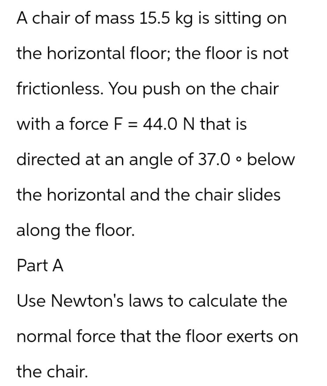 A chair of mass 15.5 kg is sitting on
the horizontal floor; the floor is not
frictionless. You push on the chair
with a force F = 44.0 N that is
directed at an angle of 37.0 • below
the horizontal and the chair slides
along the floor.
Part A
Use Newton's laws to calculate the
normal force that the floor exerts on
the chair.