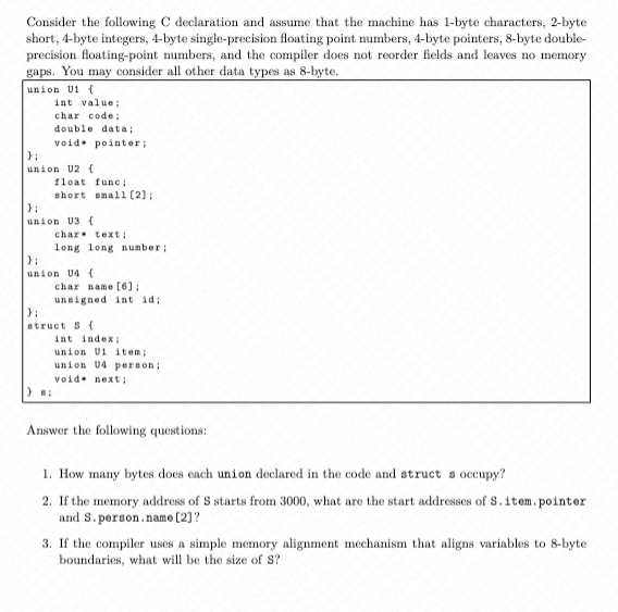 Consider the following C declaration and assume that the machine has 1-byte characters, 2-byte
short, 4-byte integers, 4-byte single-precision floating point numbers, 4-byte pointers, 8-byte double-
precision floating-point numbers, and the compiler does not reorder fields and leaves no memory
gaps. You may consider all other data types as 8-byte.
union U1 (
int value;
char code;
double data;
void pointer;
};
union U2 (
float func;
short small [2];
};
union U3 (
};
char text;
long long number;
};
union U4 (
char name [6];
unsigned int id;
};
struct S (
int index;
union U1 item;
union U4 person;
void next;
Answer the following questions:
1. How many bytes does each union declared in the code and struct s occupy?
2. If the memory address of S starts from 3000, what are the start addresses of S. item.pointer
and S. person.name [2]?
3. If the compiler uses a simple memory alignment mechanism that aligns variables to 8-byte
boundaries, what will be the size of S?