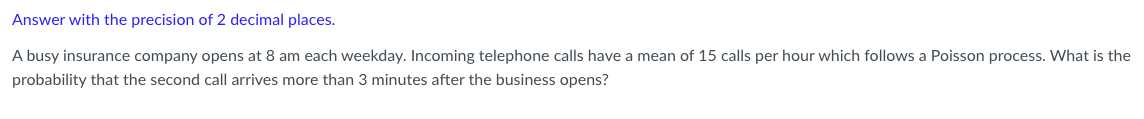 Answer with the precision of 2 decimal places.
A busy insurance company opens at 8 am each weekday. Incoming telephone calls have a mean of 15 calls per hour which follows a Poisson process. What is the
probability that the second call arrives more than 3 minutes after the business opens?