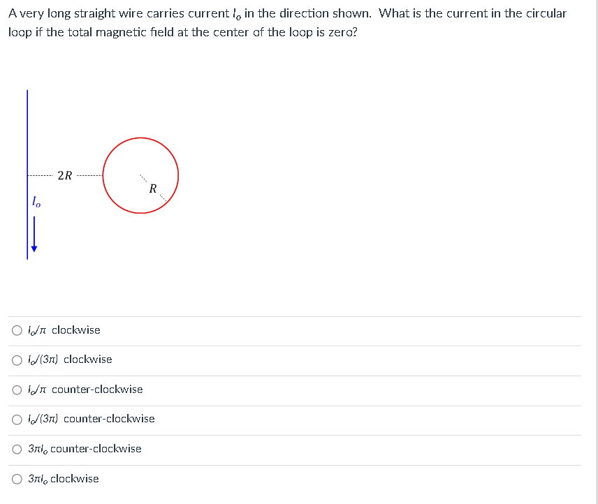 A very long straight wire carries current in the direction shown. What is the current in the circular
loop if the total magnetic field at the center of the loop is zero?
lo
2R
/ clockwise
(3n) clockwise
O counter-clockwise
(3) counter-clockwise
3r, counter-clockwise
3лl, clockwise