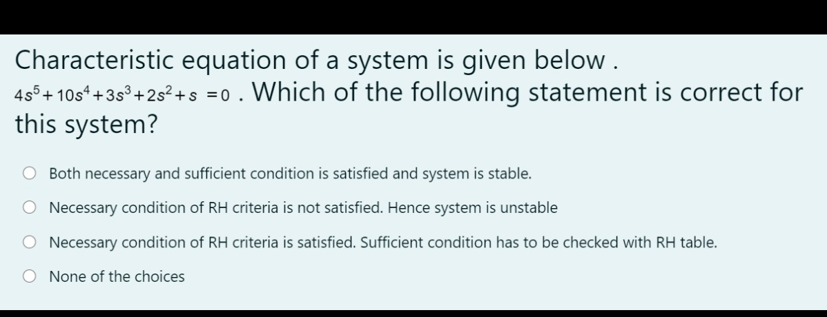 Characteristic equation of a system is given below .
455+ 10s*+35° +2s? +s =0. Which of the following statement is correct for
this system?
O Both necessary and sufficient condition is satisfied and system is stable.
O Necessary condition of RH criteria is not satisfied. Hence system is unstable
Necessary condition of RH criteria is satisfied. Sufficient condition has to be checked with RH table.
None of the choices
