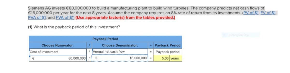 Siemens AG invests €80,000,000 to build a manufacturing plant to build wind turbines. The company predicts net cash flows of
€16,000,000 per year for the next 8 years. Assume the company requires an 8% rate of return from its investments. (PV of $1, FV of $1.
PVA of $1, and FVA of $1) (Use appropriate factor(s) from the tables provided.)
(1) What is the payback period of this investment?
Choose Numerator:
Cost of investment
€
Payback Period
Choose Denominator:
Annual net cash flow
80,000,000 €
= Payback Period
Payback period
5.00 years
=
16,000,000 =
Rectangular Snip