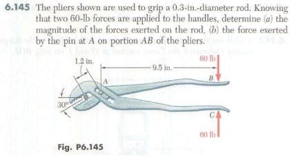 6.145 The pliers shown are used to grip a 0.3-in.-diameter rod. Knowing
that two 60-lb forces are applied to the handles, determine (a) the
magnitude of the forces exerted on the rod, (b) the force exerted
by the pin at A on portion AB of the pliers.
1.2 in.
30°
A
Fig. P6.145
9.5 in.
60 lb
B
C
60 lb