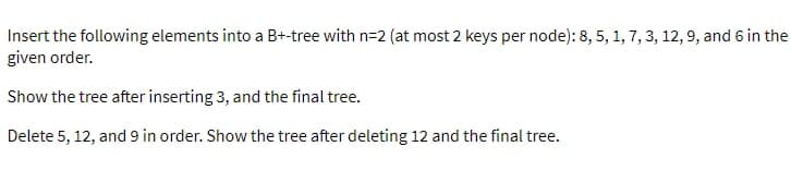 Insert the following elements into a B+-tree with n=2 (at most 2 keys per node): 8, 5, 1, 7, 3, 12, 9, and 6 in the
given order.
Show the tree after inserting 3, and the final tree.
Delete 5, 12, and 9 in order. Show the tree after deleting 12 and the final tree.