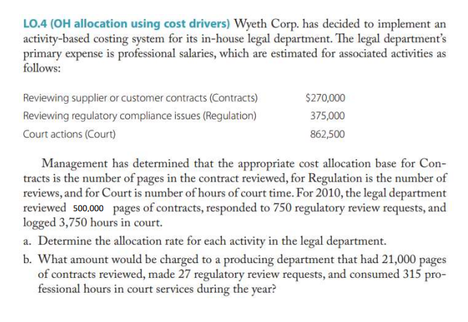 LO.4 (OH allocation using cost drivers) Wyeth Corp. has decided to implement an
activity-based costing system for its in-house legal department. The legal department's
primary expense is professional salaries, which are estimated for associated activities as
follows:
Reviewing supplier or customer contracts (Contracts)
$270,000
Reviewing regulatory compliance issues (Regulation)
375,000
Court actions (Court)
862,500
Management has determined that the appropriate cost allocation base for Con-
tracts is the number of pages in the contract reviewed, for Regulation is the number of
reviews, and for Court is number of hours of court time. For 2010, the legal department
reviewed 500.000 pages of contracts, responded to 750 regulatory review requests, and
logged 3,750 hours in court.
a. Determine the allocation rate for each activity in the legal department.
b. What amount would be charged to a producing department that had 21,000 pages
of contracts reviewed, made 27 regulatory review requests, and consumed 315 pro-
fessional hours in court services during the year?
