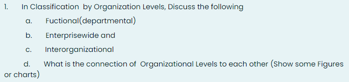 In Classification by Organization Levels, Discuss the following
Fuctional(departmental)
1.
a.
b.
Enterprisewide and
C.
Interorganizational
d.
What is the connection of Organizational Levels to each other (Show some Figures
or charts)
