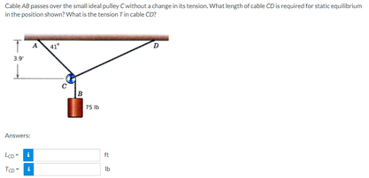 Cable AB passes over the small ideal pulley Cwithout a change in its tension. What length of cable CD is required for static equilibrium
in the position shown? What is the tension Tin cable CD?
T
3.9
Answers:
LCD
Too
B
75 lb
ft
D